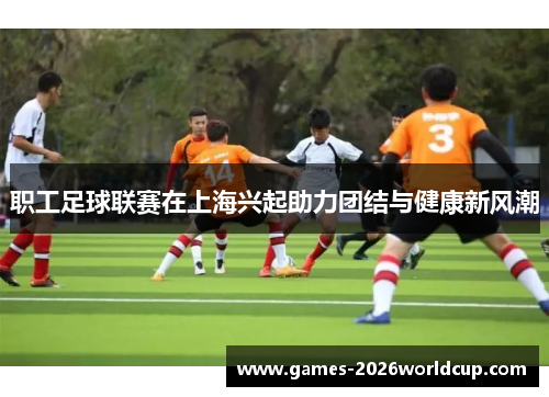 职工足球联赛在上海兴起助力团结与健康新风潮 职工足球联赛在上海兴起助力团结与健康新风潮