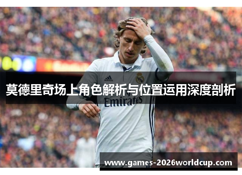 莫德里奇场上角色解析与位置运用深度剖析 莫德里奇场上角色解析与位置运用深度剖析