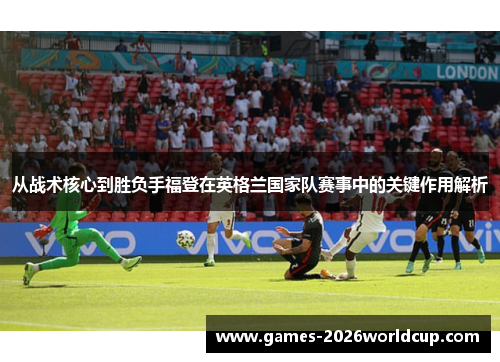 从战术核心到胜负手福登在英格兰国家队赛事中的关键作用解析
