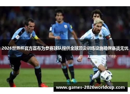 2026世界杯官方宣布为参赛球队提供全球顶尖训练设施确保备战无忧