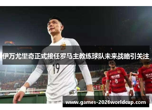 伊万尤里奇正式接任罗马主教练球队未来战略引关注 伊万尤里奇正式接任罗马主教练球队未来战略引关注