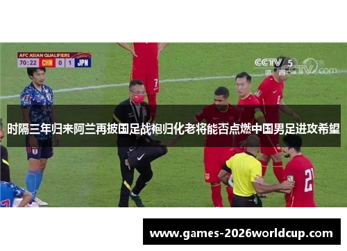 时隔三年归来阿兰再披国足战袍归化老将能否点燃中国男足进攻希望 时隔三年归来阿兰再披国足战袍归化老将能否点燃中国男足进攻希望