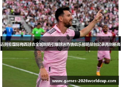 迈阿密国际梅西球衣全城脱销引爆球迷热情俱乐部销量创纪录再创新高