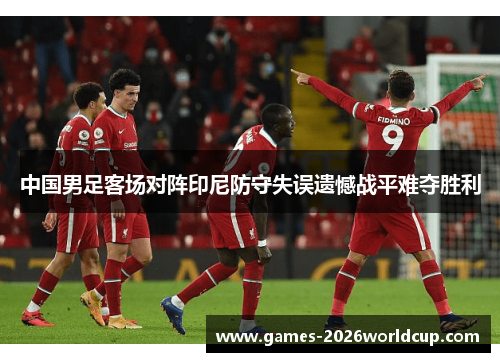 中国男足客场对阵印尼防守失误遗憾战平难夺胜利 中国男足客场对阵印尼防守失误遗憾战平难夺胜利