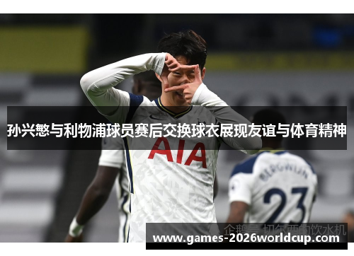 孙兴慜与利物浦球员赛后交换球衣展现友谊与体育精神