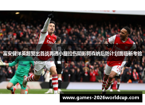 富安健洋英超复出首战再遇小腿拉伤阴影阿森纳后防计划面临新考验