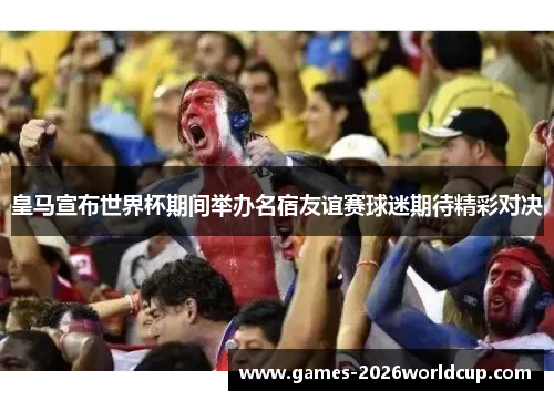 皇马宣布世界杯期间举办名宿友谊赛球迷期待精彩对决