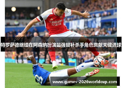 特罗萨德继续在阿森纳扮演最强替补杀手角色贡献关键进球