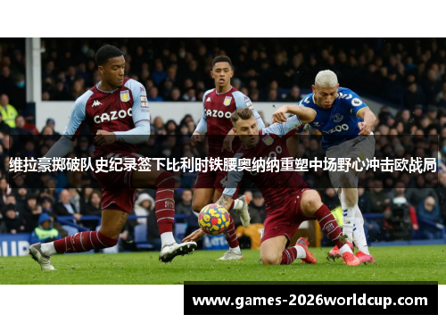 维拉豪掷破队史纪录签下比利时铁腰奥纳纳重塑中场野心冲击欧战局