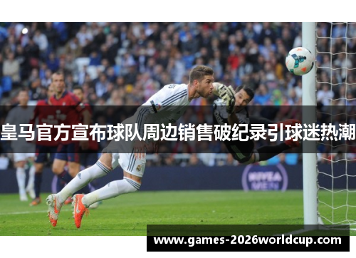 皇马官方宣布球队周边销售破纪录引球迷热潮