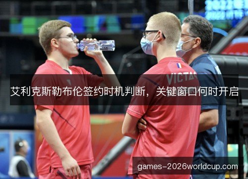 艾利克斯勒布伦签约时机判断，关键窗口何时开启